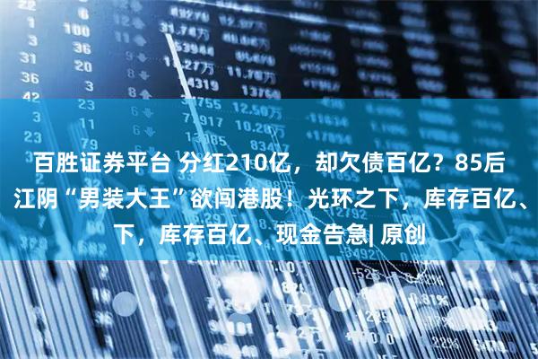 百胜证券平台 分红210亿，却欠债百亿？85后清华二代掌舵，江阴“男装大王”欲闯港股！光环之下，库存百亿、现金告急| 原创