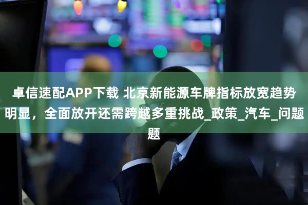 卓信速配APP下载 北京新能源车牌指标放宽趋势明显，全面放开还需跨越多重挑战_政策_汽车_问题