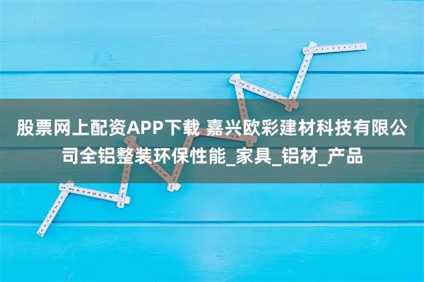 股票网上配资APP下载 嘉兴欧彩建材科技有限公司全铝整装环保性能_家具_铝材_产品