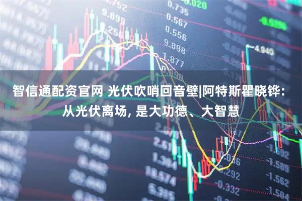 智信通配资官网 光伏吹哨回音壁|阿特斯瞿晓铧: 从光伏离场, 是大功德、大智慧