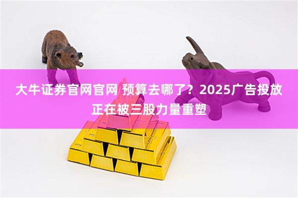 大牛证券官网官网 预算去哪了？2025广告投放正在被三股力量重塑
