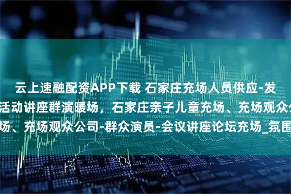 云上速融配资APP下载 石家庄充场人员供应-发布会充场临时凑数观众-活动讲座群演暖场，石家庄亲子儿童充场、充场观众公司-群众演员-会议讲座论坛充场_氛围_专业_团队