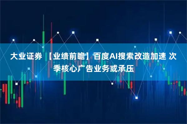 大业证券 【业绩前瞻】百度AI搜索改造加速 次季核心广告业务或承压