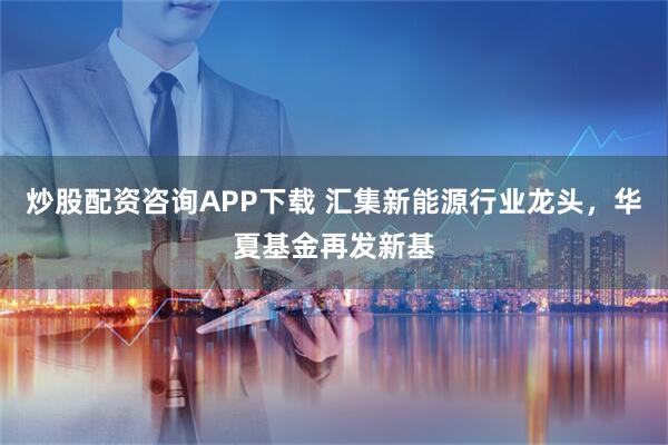 炒股配资咨询APP下载 汇集新能源行业龙头,华夏基金再发新基