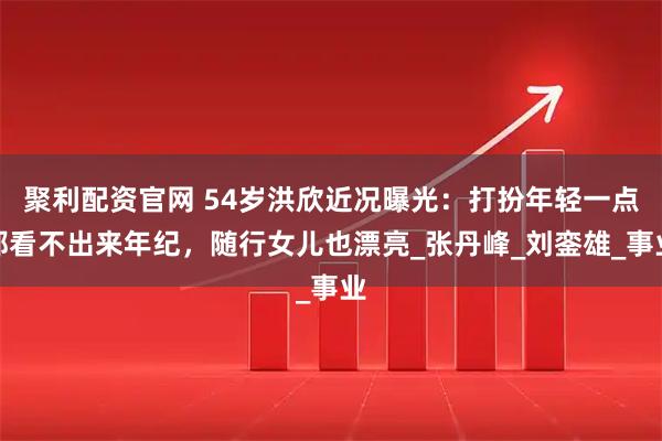 聚利配资官网 54岁洪欣近况曝光：打扮年轻一点都看不出来年纪，随行女儿也漂亮_张丹峰_刘銮雄_事业