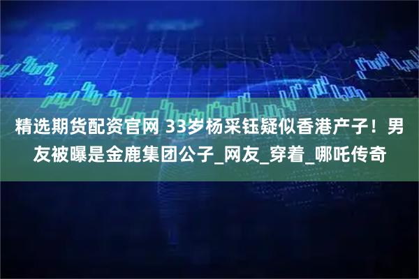 精选期货配资官网 33岁杨采钰疑似香港产子!男友被曝是金鹿集团公子_网友_穿着_哪吒传奇