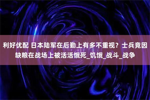 利好优配 日本陆军在后勤上有多不重视？士兵竟因缺粮在战场上被活活饿死_饥饿_战斗_战争