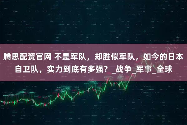 腾思配资官网 不是军队，却胜似军队，如今的日本自卫队，实力到底有多强？_战争_军事_全球