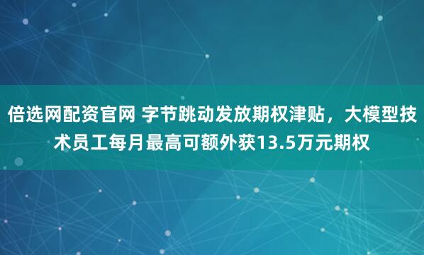 倍选网配资官网 字节跳动发放期权津贴,大模型技术员工每月最高可额外获13.5万元期权