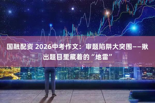 国融配资 2026中考作文:审题陷阱大突围——揪出题目里藏着的“地雷”