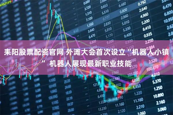 耒阳股票配资官网 外滩大会首次设立“机器人小镇” 机器人展现最新职业技能