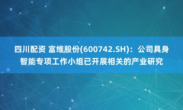 四川配资 富维股份(600742.SH)：公司具身智能专项工作小组已开展相关的产业研究