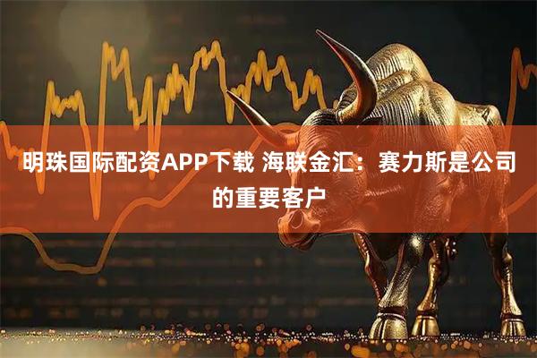 明珠国际配资APP下载 海联金汇：赛力斯是公司的重要客户