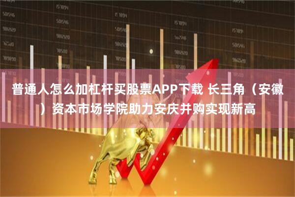 普通人怎么加杠杆买股票APP下载 长三角(安徽)资本市场学院助力安庆并购实现新高