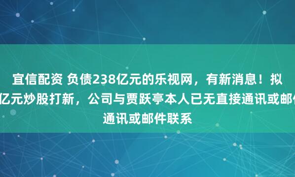 宜信配资 负债238亿元的乐视网，有新消息！拟投1.8亿元炒股打新，公司与贾跃亭本人已无直接通讯或邮件联系