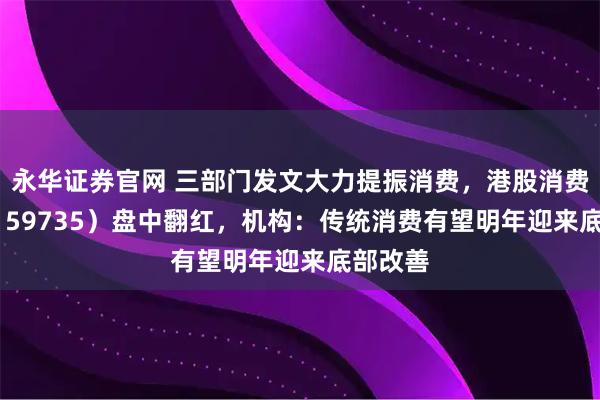 永华证券官网 三部门发文大力提振消费，港股消费ETF（159735）盘中翻红，机构：传统消费有望明年迎来底部改善