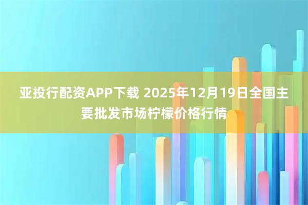 亚投行配资APP下载 2025年12月19日全国主要批发市场柠檬价格行情