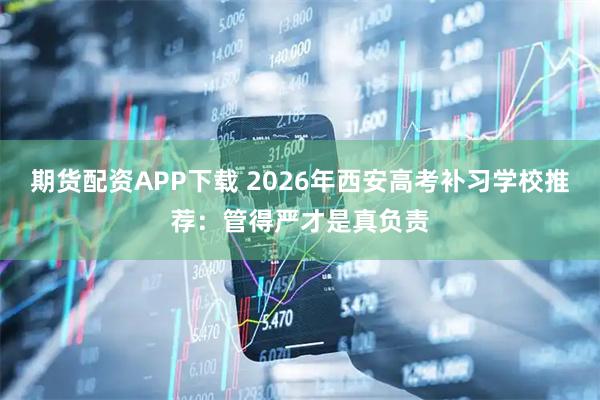 期货配资APP下载 2026年西安高考补习学校推荐：管得严才是真负责
