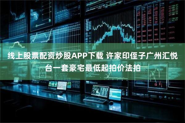 线上股票配资炒股APP下载 许家印侄子广州汇悦台一套豪宅最低起拍价法拍