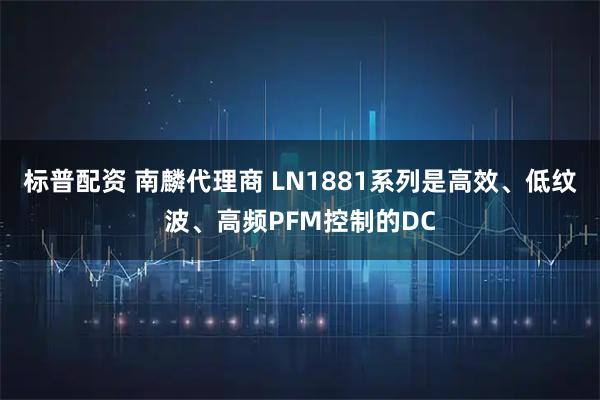 标普配资 南麟代理商 LN1881系列是高效、低纹波、高频PFM控制的DC