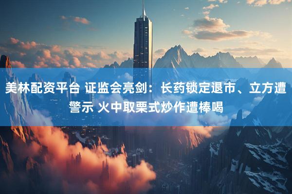 美林配资平台 证监会亮剑：长药锁定退市、立方遭警示 火中取栗式炒作遭棒喝