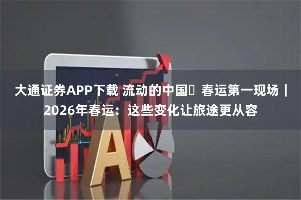大通证券APP下载 流动的中国・春运第一现场｜2026年春运：这些变化让旅途更从容
