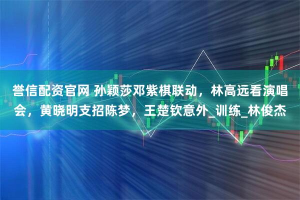 誉信配资官网 孙颖莎邓紫棋联动，林高远看演唱会，黄晓明支招陈梦，王楚钦意外_训练_林俊杰