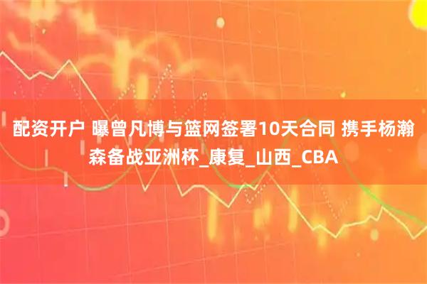 配资开户 曝曾凡博与篮网签署10天合同 携手杨瀚森备战亚洲杯_康复_山西_CBA