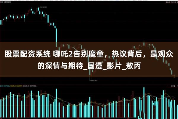 股票配资系统 哪吒2告别魔童，热议背后，是观众的深情与期待_国漫_影片_敖丙