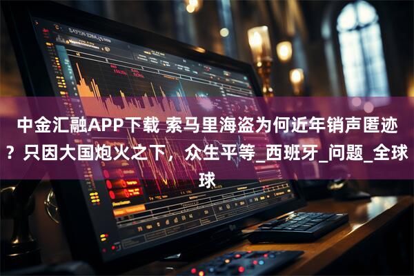 中金汇融APP下载 索马里海盗为何近年销声匿迹？只因大国炮火之下，众生平等_西班牙_问题_全球