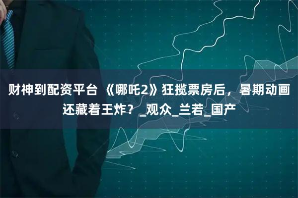 财神到配资平台 《哪吒2》狂揽票房后，暑期动画还藏着王炸？_观众_兰若_国产