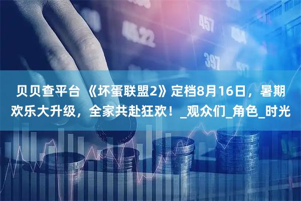 贝贝查平台 《坏蛋联盟2》定档8月16日，暑期欢乐大升级，全家共赴狂欢！_观众们_角色_时光