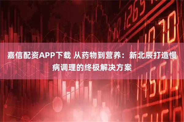 嘉信配资APP下载 从药物到营养：新北辰打造慢病调理的终极解决方案