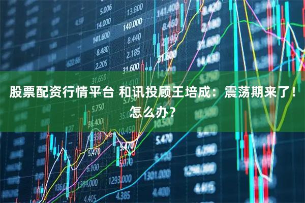 股票配资行情平台 和讯投顾王培成：震荡期来了！怎么办？