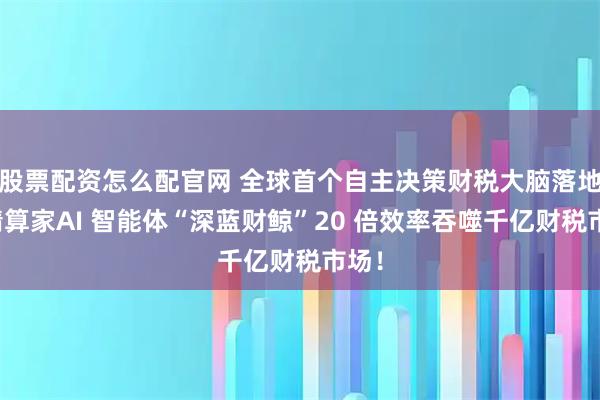 股票配资怎么配官网 全球首个自主决策财税大脑落地，精算家AI 智能体“深蓝财鲸”20 倍效率吞噬千亿财税市场！