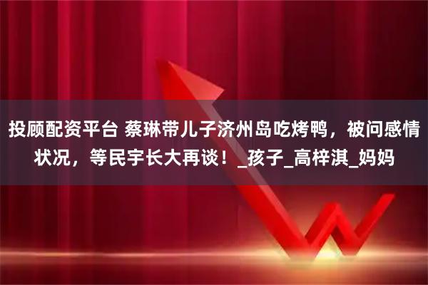 投顾配资平台 蔡琳带儿子济州岛吃烤鸭，被问感情状况，等民宇长大再谈！_孩子_高梓淇_妈妈