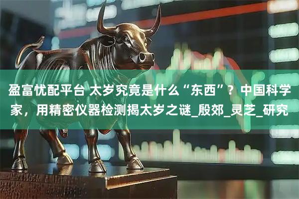 盈富忧配平台 太岁究竟是什么“东西”？中国科学家，用精密仪器检测揭太岁之谜_殷郊_灵芝_研究