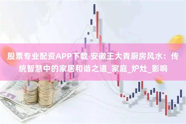 股票专业配资APP下载 安徽王大青厨房风水：传统智慧中的家居和谐之道_家庭_炉灶_影响