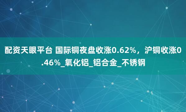 配资天眼平台 国际铜夜盘收涨0.62%，沪铜收涨0.46%_氧化铝_铝合金_不锈钢