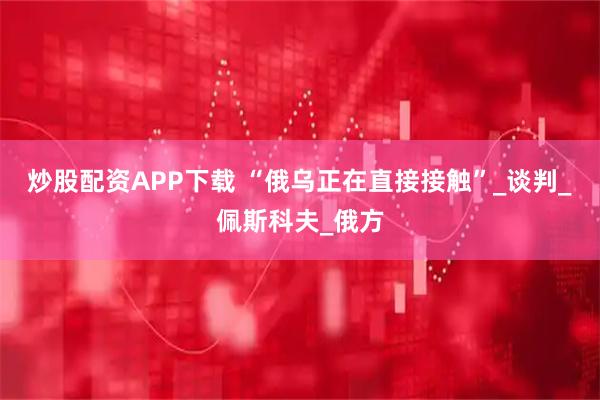 炒股配资APP下载 “俄乌正在直接接触”_谈判_佩斯科夫_俄方