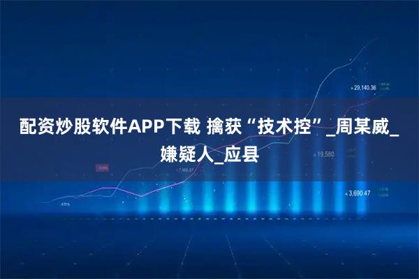 配资炒股软件APP下载 擒获“技术控”_周某威_嫌疑人_应县