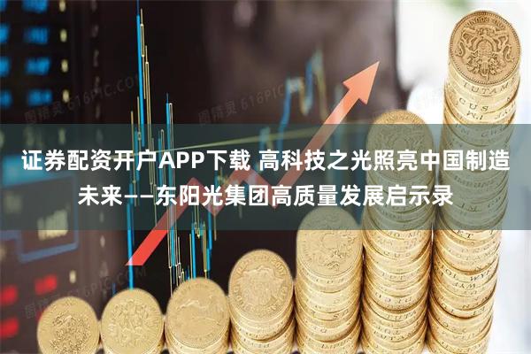 证券配资开户APP下载 高科技之光照亮中国制造未来——东阳光集团高质量发展启示录