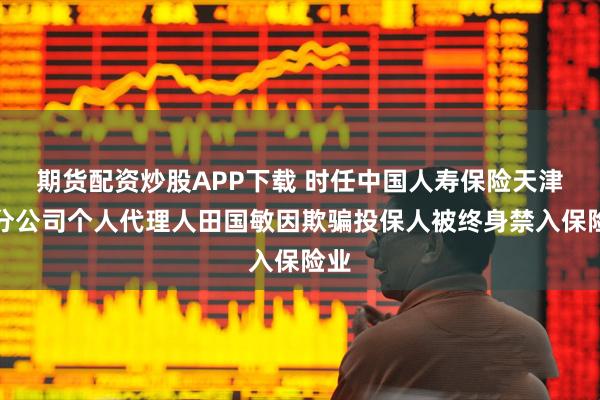 期货配资炒股APP下载 时任中国人寿保险天津市分公司个人代理人田国敏因欺骗投保人被终身禁入保险业