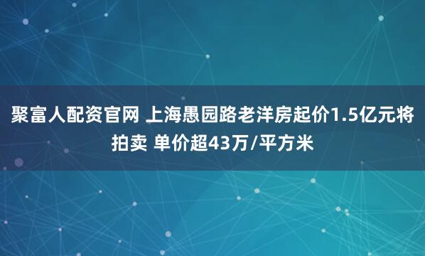 聚富人配资官网 上海愚园路老洋房起价1.5亿元将拍卖 单价超43万/平方米