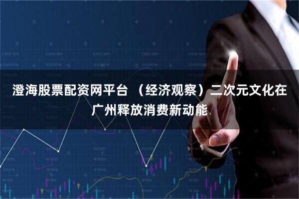 澄海股票配资网平台 （经济观察）二次元文化在广州释放消费新动能