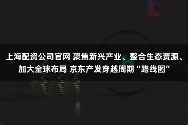 上海配资公司官网 聚焦新兴产业、整合生态资源、加大全球布局 京东产发穿越周期“路线图”