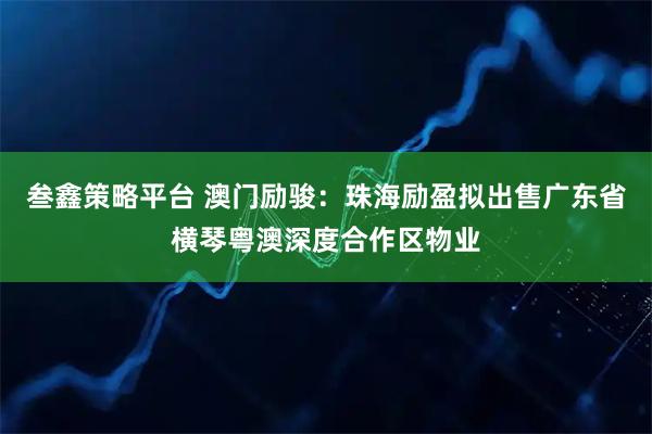 叁鑫策略平台 澳门励骏：珠海励盈拟出售广东省横琴粤澳深度合作区物业