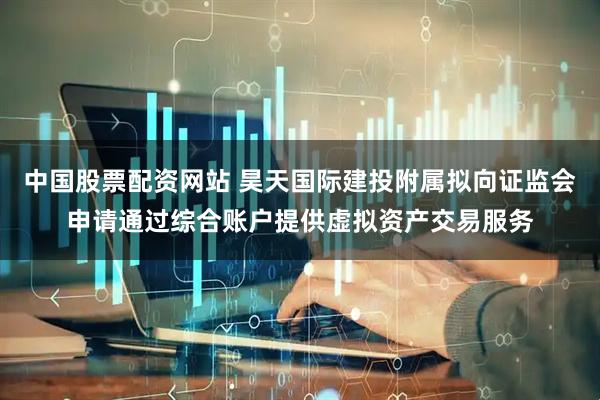 中国股票配资网站 昊天国际建投附属拟向证监会申请通过综合账户提供虚拟资产交易服务