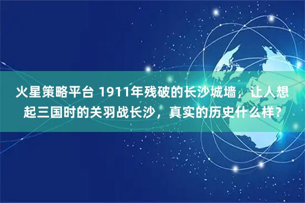 火星策略平台 1911年残破的长沙城墙,让人想起三国时的关羽战长沙,真实的历史什么样?